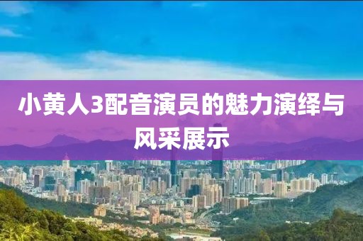 小黄人3配音演员的魅力演绎与风采展示