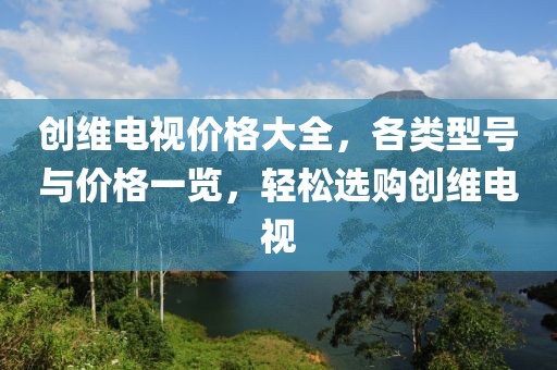 创维电视价格大全，各类型号与价格一览，轻松选购创维电视