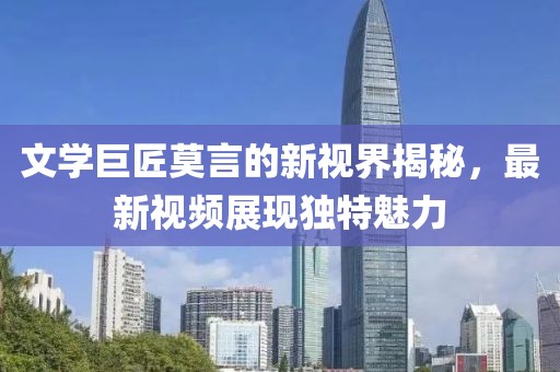文学巨匠莫言的新视界揭秘，最新视频展现独特魅力