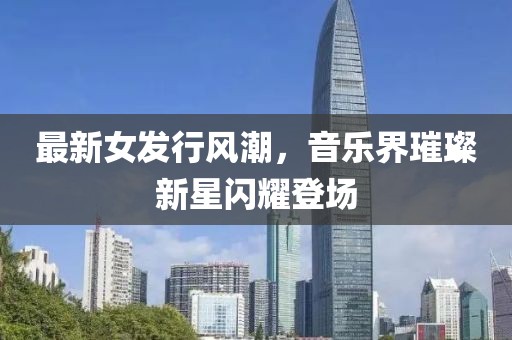 最新女发行风潮，音乐界璀璨新星闪耀登场