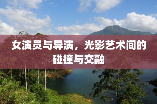 女演员与导演，光影艺术间的碰撞与交融