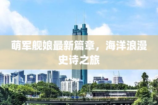 萌军舰娘最新篇章，海洋浪漫史诗之旅