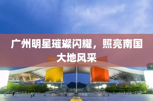 广州明星璀璨闪耀，照亮南国大地风采