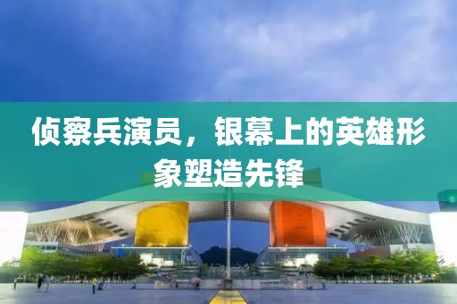 侦察兵演员，银幕上的英雄形象塑造先锋