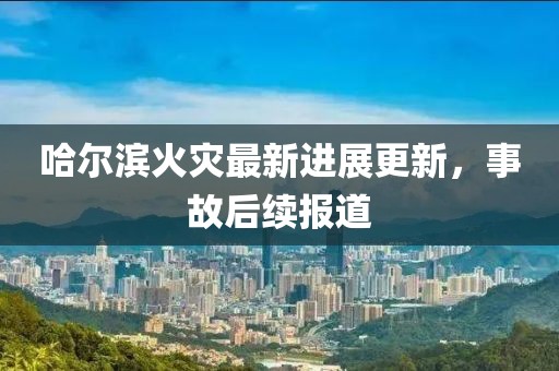 哈尔滨火灾最新进展更新，事故后续报道