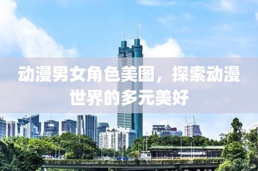 动漫男女角色美图，探索动漫世界的多元美好