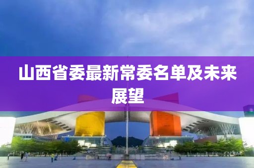 山西省委最新常委名单及未来展望