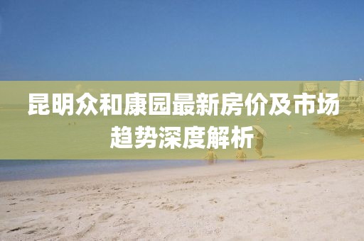 昆明众和康园最新房价及市场趋势深度解析