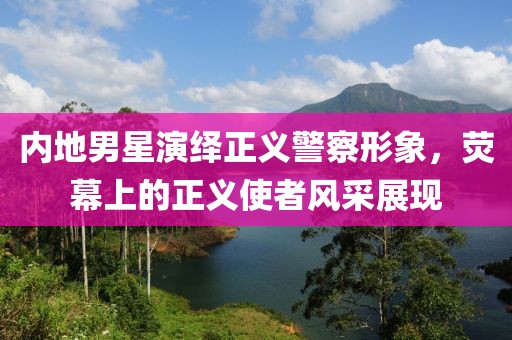 内地男星演绎正义警察形象，荧幕上的正义使者风采展现
