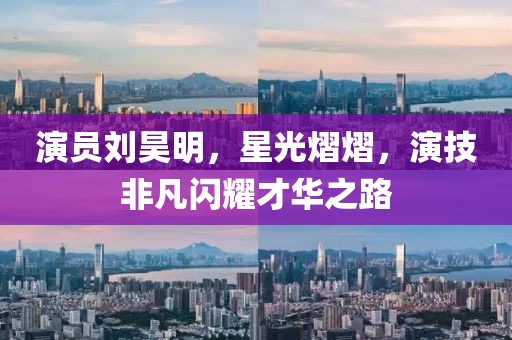 演员刘昊明，星光熠熠，演技非凡闪耀才华之路