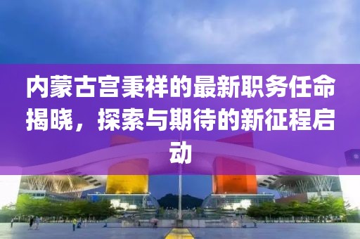 内蒙古宫秉祥的最新职务任命揭晓，探索与期待的新征程启动