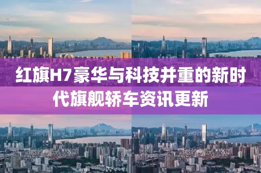 红旗H7豪华与科技并重的新时代旗舰轿车资讯更新