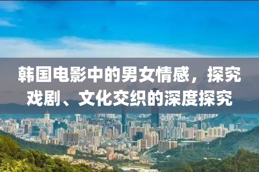 韩国电影中的男女情感，探究戏剧、文化交织的深度探究
