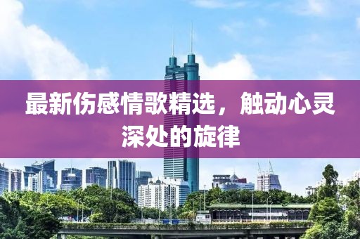 最新伤感情歌精选，触动心灵深处的旋律