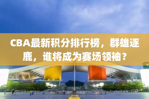 CBA最新积分排行榜，群雄逐鹿，谁将成为赛场领袖？