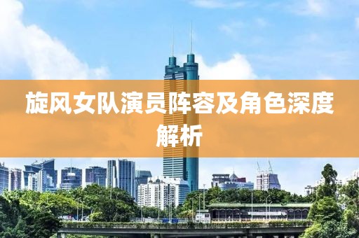 旋风女队演员阵容及角色深度解析