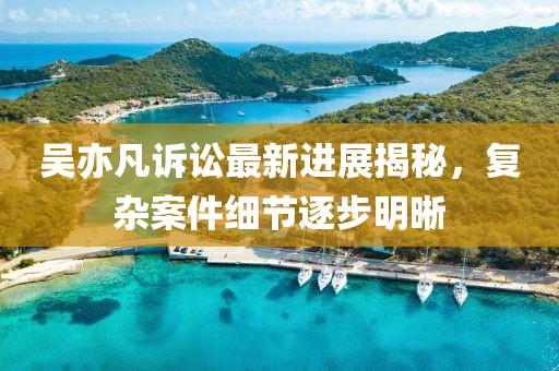 吴亦凡诉讼最新进展揭秘，复杂案件细节逐步明晰