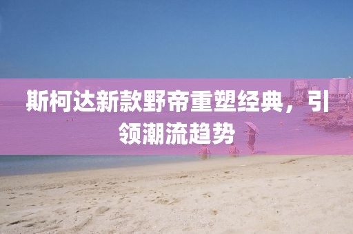 斯柯达新款野帝重塑经典，引领潮流趋势