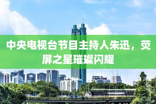 中央电视台节目主持人朱迅，荧屏之星璀璨闪耀