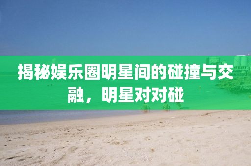 揭秘娱乐圈明星间的碰撞与交融，明星对对碰