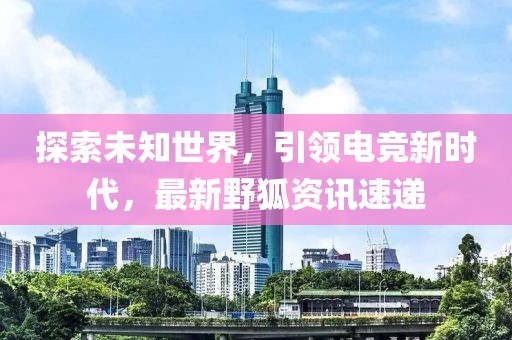 探索未知世界，引领电竞新时代，最新野狐资讯速递