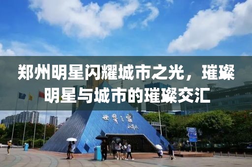 郑州明星闪耀城市之光，璀璨明星与城市的璀璨交汇