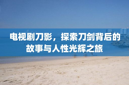 电视剧刀影，探索刀剑背后的故事与人性光辉之旅