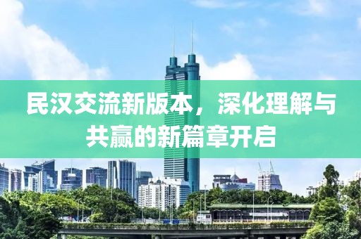 民汉交流新版本，深化理解与共赢的新篇章开启