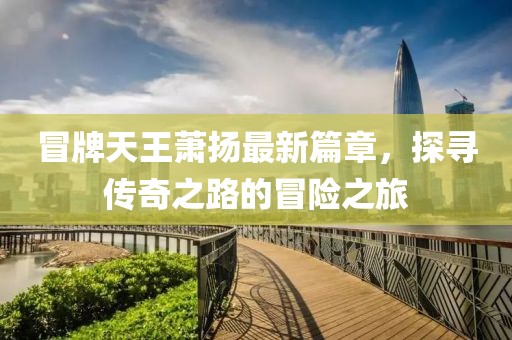 冒牌天王萧扬最新篇章，探寻传奇之路的冒险之旅