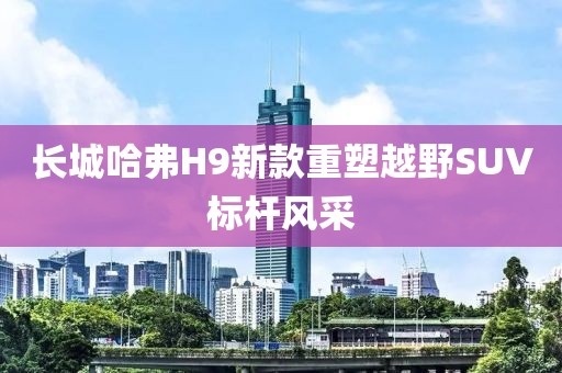 长城哈弗H9新款重塑越野SUV标杆风采