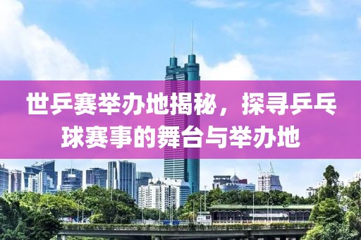 世乒赛举办地揭秘，探寻乒乓球赛事的舞台与举办地