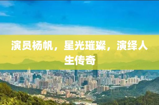 演员杨帆，星光璀璨，演绎人生传奇