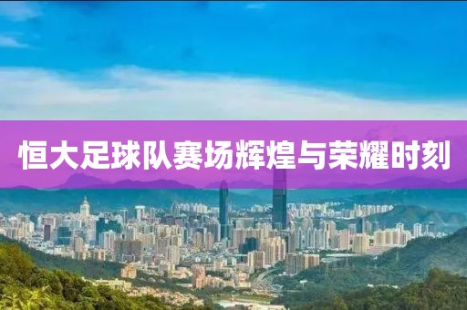 恒大足球队赛场辉煌与荣耀时刻