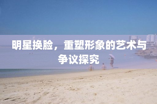 明星换脸，重塑形象的艺术与争议探究