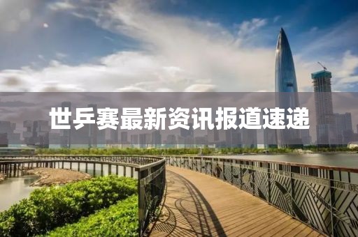 世乒赛最新资讯报道速递