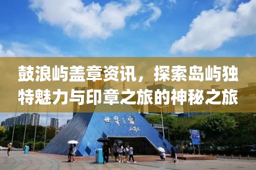 鼓浪屿盖章资讯，探索岛屿独特魅力与印章之旅的神秘之旅