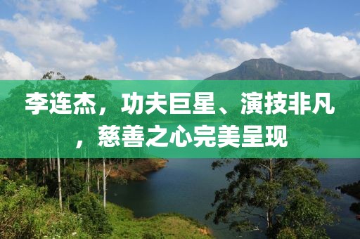 李连杰，功夫巨星、演技非凡，慈善之心完美呈现