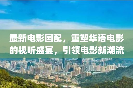 最新电影国配，重塑华语电影的视听盛宴，引领电影新潮流