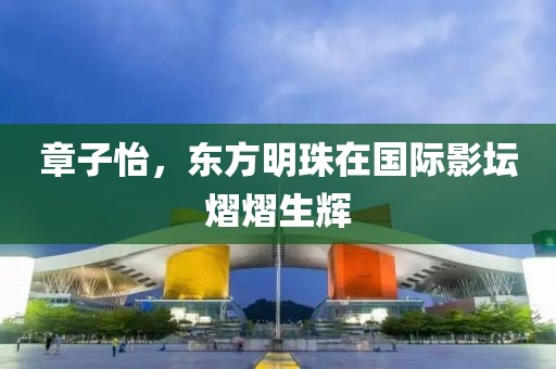 章子怡，东方明珠在国际影坛熠熠生辉