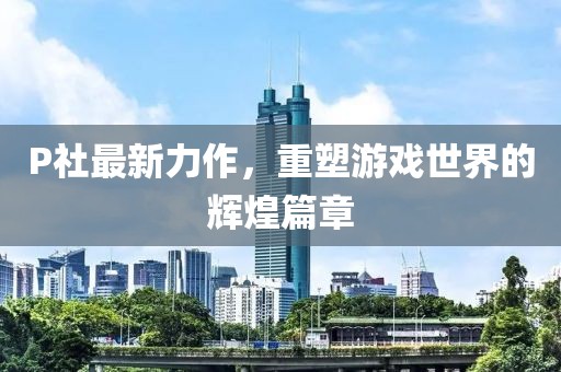 P社最新力作，重塑游戏世界的辉煌篇章