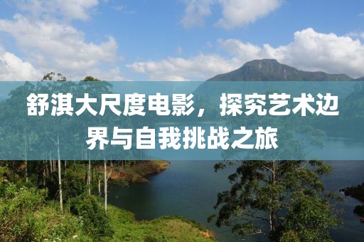 舒淇大尺度电影，探究艺术边界与自我挑战之旅