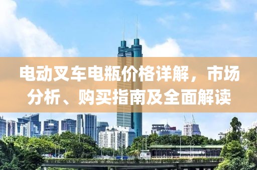 电动叉车电瓶价格详解，市场分析、购买指南及全面解读