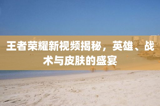 王者荣耀新视频揭秘，英雄、战术与皮肤的盛宴