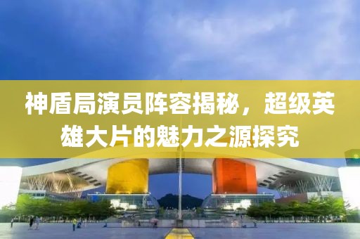 神盾局演员阵容揭秘，超级英雄大片的魅力之源探究