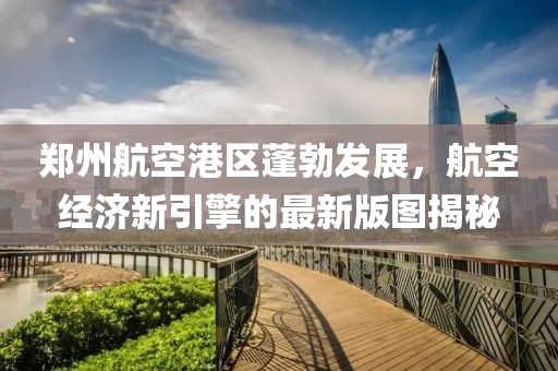 郑州航空港区蓬勃发展，航空经济新引擎的最新版图揭秘