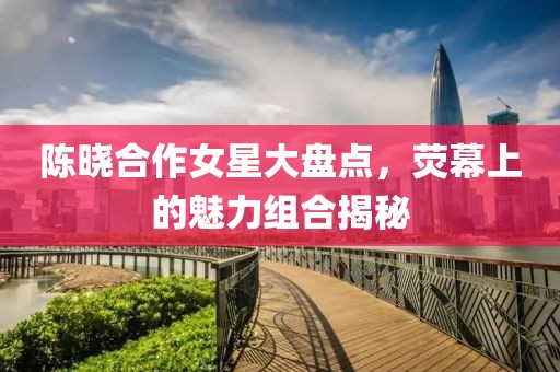 陈晓合作女星大盘点，荧幕上的魅力组合揭秘