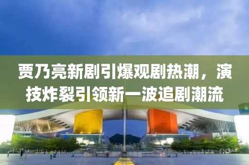 贾乃亮新剧引爆观剧热潮，演技炸裂引领新一波追剧潮流