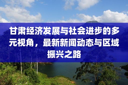甘肃经济发展与社会进步的多元视角，最新新闻动态与区域振兴之路