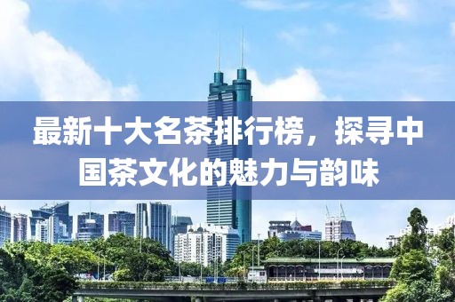 最新十大名茶排行榜，探寻中国茶文化的魅力与韵味