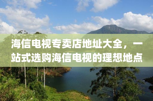 海信电视专卖店地址大全，一站式选购海信电视的理想地点